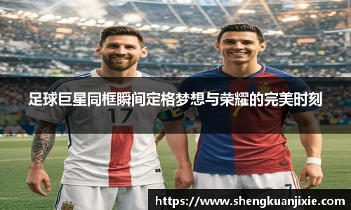 足球巨星同框瞬间定格梦想与荣耀的完美时刻