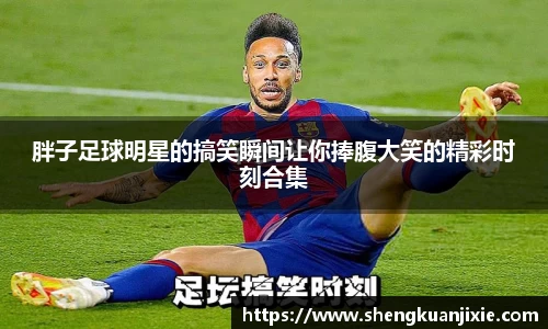 胖子足球明星的搞笑瞬间让你捧腹大笑的精彩时刻合集